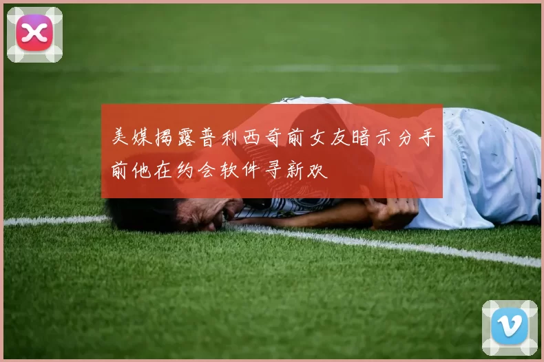 美媒揭露普利西奇前女友暗示分手前他在约会软件寻新欢