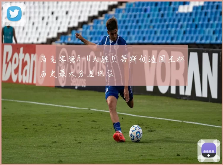 马竞客场5-0大胜贝蒂斯创造国王杯历史最大分差记录