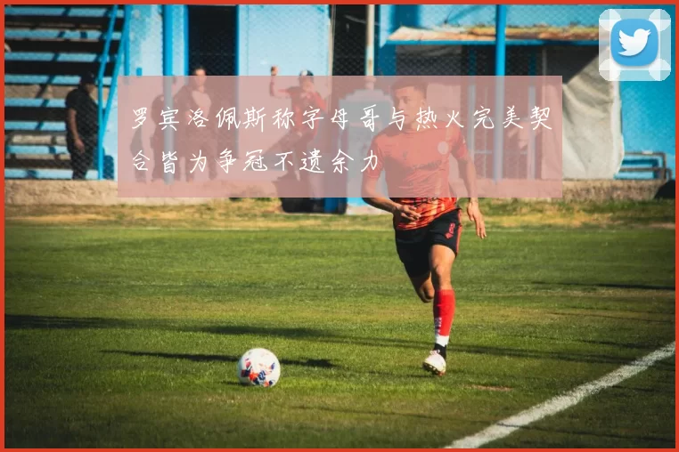 罗宾洛佩斯称字母哥与热火完美契合皆为争冠不遗余力