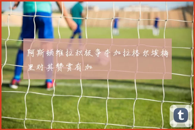 阿斯顿维拉积极争夺加拉格尔埃梅里对其赞赏有加