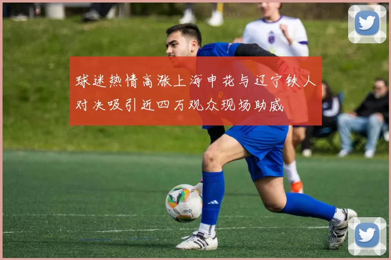 球迷热情高涨上海申花与辽宁铁人对决吸引近四万观众现场助威