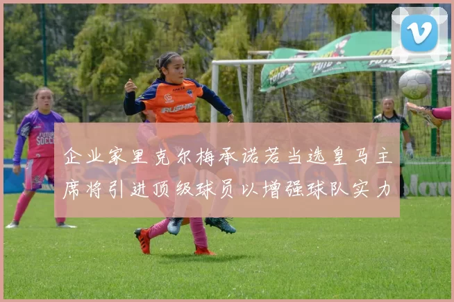 企业家里克尔梅承诺若当选皇马主席将引进顶级球员以增强球队实力