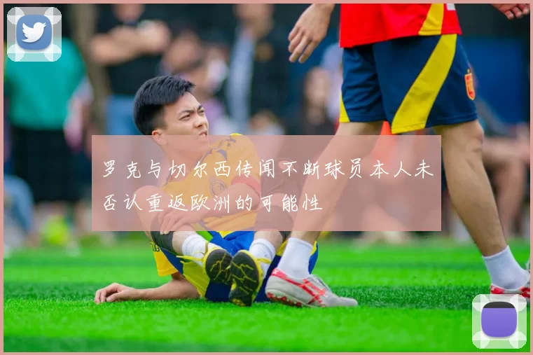 罗克与切尔西传闻不断球员本人未否认重返欧洲的可能性