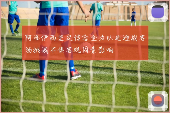 阿洛伊西坚定信念全力以赴迎战客场挑战不惧客观因素影响