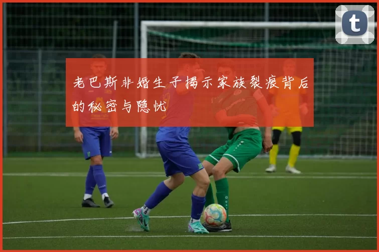 老巴斯非婚生子揭示家族裂痕背后的秘密与隐忧