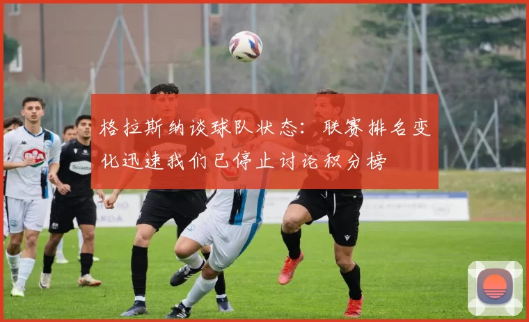 格拉斯纳谈球队状态：联赛排名变化迅速我们已停止讨论积分榜