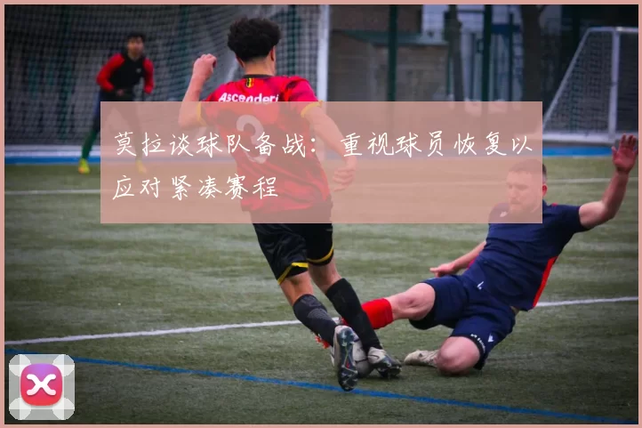 莫拉谈球队备战：重视球员恢复以应对紧凑赛程