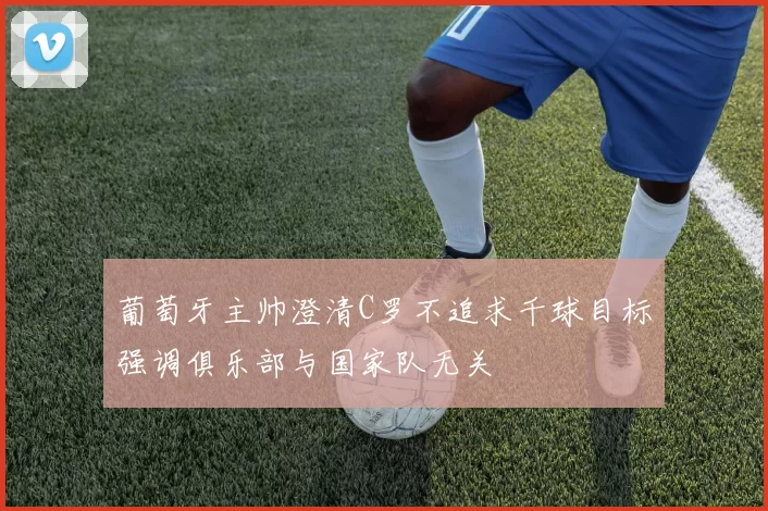 葡萄牙主帅澄清C罗不追求千球目标强调俱乐部与国家队无关