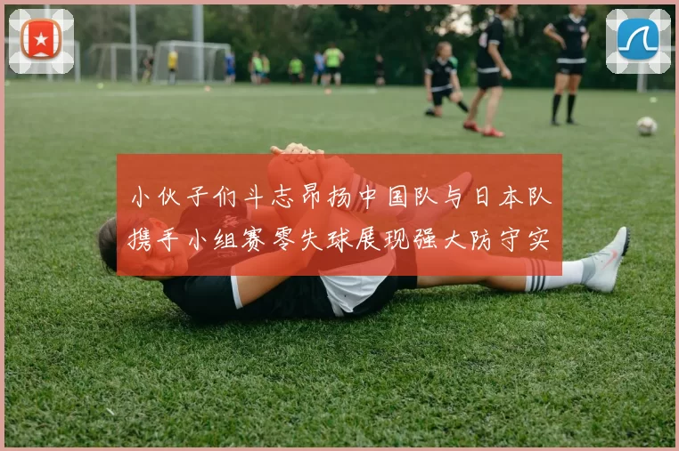 小伙子们斗志昂扬中国队与日本队携手小组赛零失球展现强大防守实力