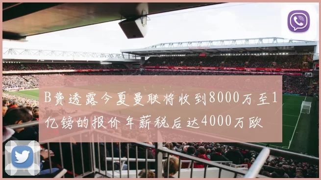 B费透露今夏曼联将收到8000万至1亿镑的报价年薪税后达4000万欧