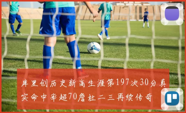 库里创历史新高生涯第197次30分真实命中率超70詹杜二三再续传奇