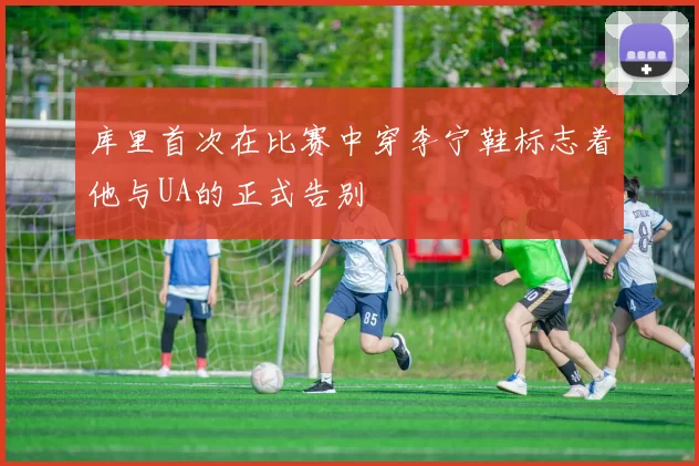 库里首次在比赛中穿李宁鞋标志着他与UA的正式告别