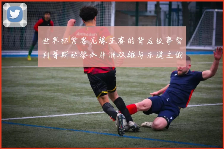 世界杯常客无缘正赛的背后故事智利哥斯达黎加非洲双雄与东道主俄罗斯的遗憾