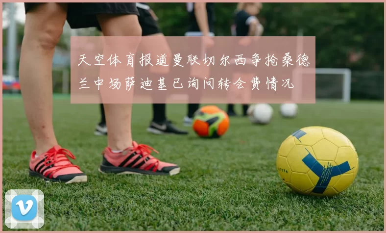 天空体育报道曼联切尔西争抢桑德兰中场萨迪基已询问转会费情况