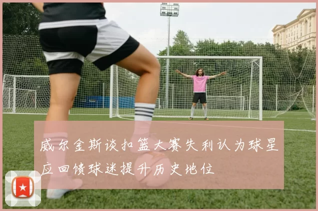 威尔金斯谈扣篮大赛失利认为球星应回馈球迷提升历史地位