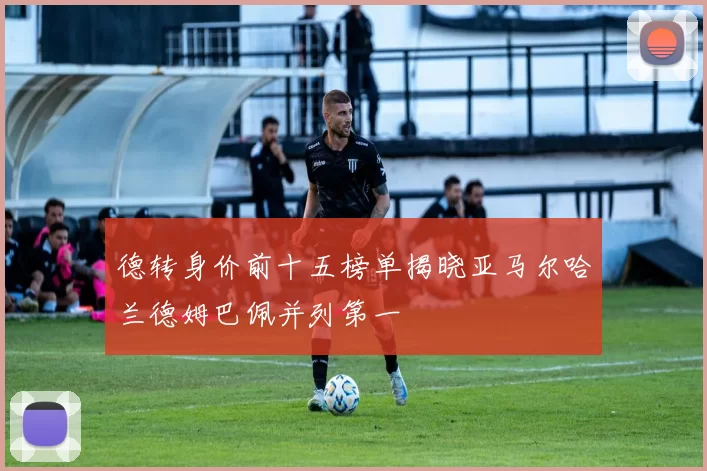 德转身价前十五榜单揭晓亚马尔哈兰德姆巴佩并列第一