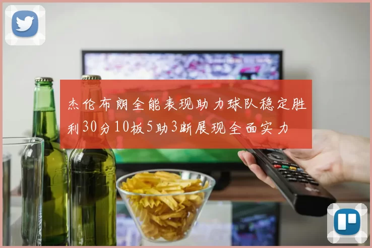 杰伦布朗全能表现助力球队稳定胜利30分10板5助3断展现全面实力