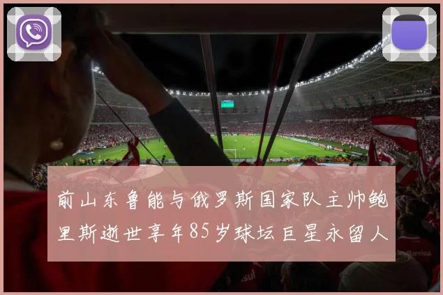 前山东鲁能与俄罗斯国家队主帅鲍里斯逝世享年85岁球坛巨星永留人间