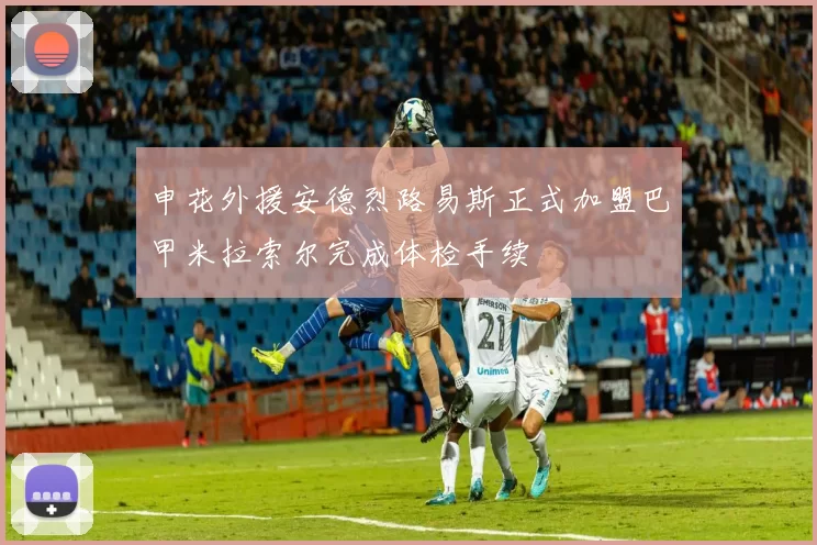 申花外援安德烈路易斯正式加盟巴甲米拉索尔完成体检手续